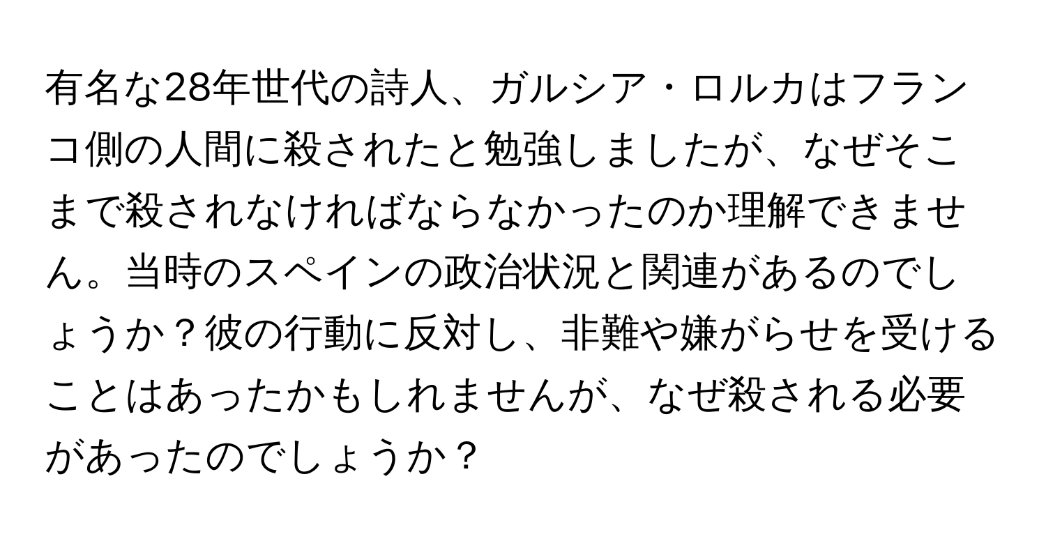 有名な28年世代の詩人、ガルシア・ロルカはフランコ側の人間に殺されたと勉強しましたが、なぜそこまで殺されなければならなかったのか理解できません。当時のスペインの政治状況と関連があるのでしょうか？彼の行動に反対し、非難や嫌がらせを受けることはあったかもしれませんが、なぜ殺される必要があったのでしょうか？