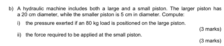 A hydraulic machine includes both a large and a small piston. The larger piston has 
a 20 cm diameter, while the smaller piston is 5 cm in diameter. Compute: 
i) the pressure exerted if an 80 kg load is positioned on the large piston. 
(3 marks) 
ii) the force required to be applied at the small piston. 
(3 marks)