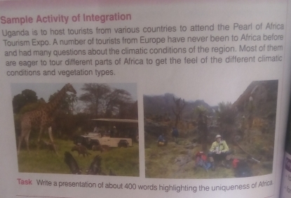 Sample Activity of Integration 
Uganda is to host tourists from various countries to attend the Pearl of Africa 
Tourism Expo. A number of tourists from Europe have never been to Africa before 
and had many questions about the climatic conditions of the region. Most of them 
are eager to tour different parts of Africa to get the feel of the different climatic 
conditions and vegetation types 
a presentation of about 400 words highlighting the uniqueness of Afr