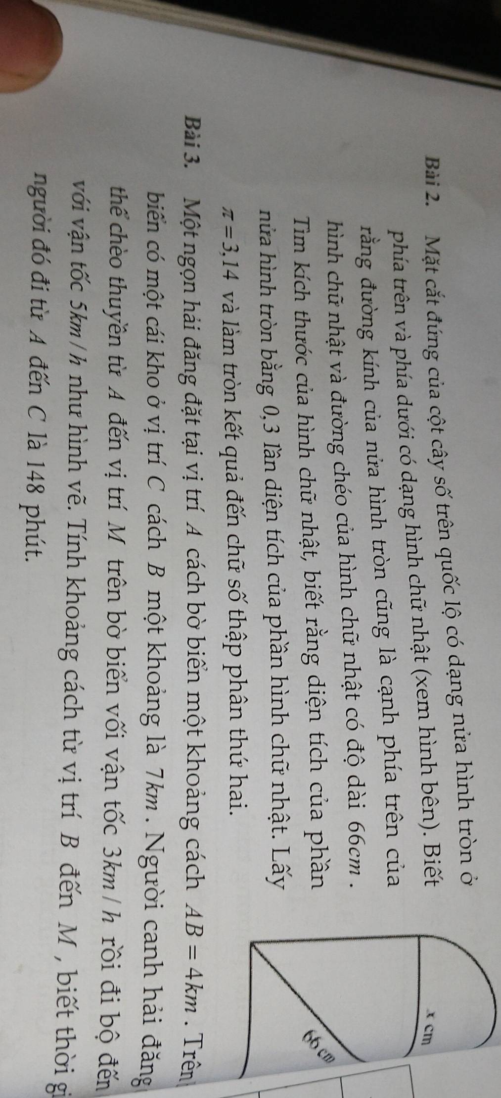 Mặt cắt đúng của cột cây số trên quốc lộ có dạng nửa hình tròn ở 
phía trên và phía dưới có dạng hình chữ nhật (xem hình bên). Biết 
đằng đường kính của nửa hình tròn cũng là cạnh phía trên của 
hình chữ nhật và đường chéo của hình chữ nhật có độ dài 66cm. 
Tìm kích thước của hình chữ nhật, biết rằng diện tích của phần 
m 
nửa hình tròn bằng 0, 3 lần diện tích của phần hình chữ nhật. Lấy
π =3,14 và làm tròn kết quả đến chữ số thập phân thứ hai. 
Bài 3. Một ngọn hải đăng đặt tại vị trí A cách bờ biển một khoảng cách AB=4km. Trên 
biến có một cái kho ở vị trí C cách B một khoảng là 7km. Người canh hải đăng 
thể chèo thuyền từ A đến vị trí Mỹ trên bờ biển vối vận tốc 3km/ h rồi đi bộ đến 
với vận tốc 5km /h như hình vẽ. Tính khoảng cách từ vị trí B đến M , biết thời gi 
người đó đi từ A đến C là 148 phút.