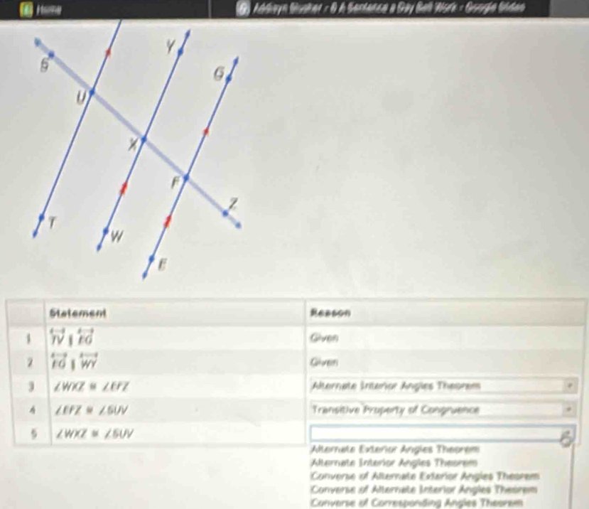 Addayn Busker : 0 A Senlanca a Gy Ball Nork - Googia Sndeo
Statement ABBCN
1 overleftrightarrow W|overleftrightarrow EG Given
2 overleftrightarrow FOparallel overleftrightarrow WY Given
3 ∠ WXZ≌ ∠ EFZ Aternate Interior Angles Theorem
∠ EPZ≌ ∠ SUV Transitive Property of Congruence
5 ∠ WXZ≌ ∠ EUV
Alternate Exteror Angles Theorem
Alternate Interior Angles Theorem
Converse of Alternate Exterior Angles Theorem
Converse of Alternate Interior Angles Theorem
Converse of Corresponding Angles Theoram