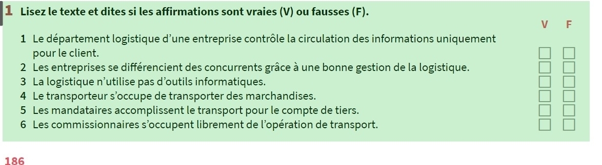 Lisez le texte et dites si les affirmations sont vraies (V) ou fausses (F). 
V F 
1 Le département logistique d'une entreprise contrôle la circulation des informations uniquement 
pour le client. 
2 Les entreprises se différencient des concurrents grâce à une bonne gestion de la logistique. 
3 La logistique n’utilise pas d’outils informatiques. 
4 Le transporteur s’occupe de transporter des marchandises. 
5 Les mandataires accomplissent le transport pour le compte de tiers. 
6 Les commissionnaires s’occupent librement de l’opération de transport. 
186