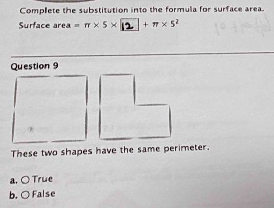 Complete the substitution into the formula for surface area.
Surface area =π * 5* 12 + π × 5²
Question 9
These two shapes have the same perimeter.
a. 〇 True
b. ○ False