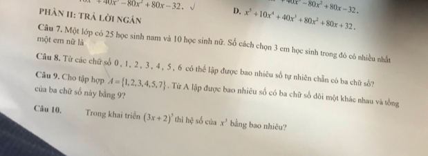 +40x°-80x^2+80x-32.
90x-80x^2+80x-32. 
D. x^5+10x^4+40x^3+80x^2+80x+32. 
phàn II: trả lời ngán
một em nữ là
Câu 7. Một lớp có 25 học sinh nam và 10 học sinh nữ. Số cách chọn 3 em học sinh trong đó có nhiều nhất
Câu 8. Từ các chữ số 0, 1, 2 , 3, 4, 5, 6 có thể lập được bao nhiêu số tự nhiên chẵn có ba chữ số?
Câu 9. Cho tập hợp A= 1,2,3,4,5,7. Từ A lập được bao nhiêu số có ba chữ số dôi một khác nhau và tổng
của ba chữ số này bằng 9?
Câu 10. Trong khai triển (3x+2)^5 thì hệ số của x^3 bằng bao nhiêu?