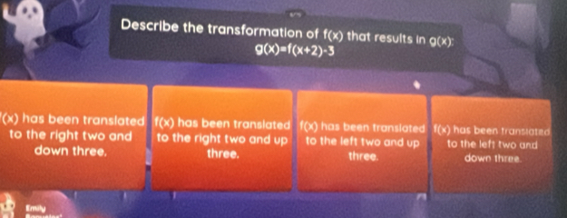 Describe the transformation of f(x) that results in g(x)
g(x)=f(x+2)-3
(x) has been translated f(x) has been translated f(x) has been translated f(x) has been translated
to the right two and to the right two and up to the left two and up to the left two and
down three. three. three. down three