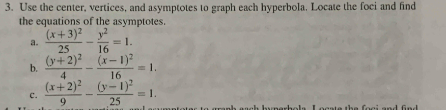 Use the center, vertices, and asymptotes to graph each hyperbola. Locate the foci and find
the equations of the asymptotes.
a. frac (x+3)^225- y^2/16 =1. 
b. frac (y+2)^24-frac (x-1)^216=1. 
c. frac (x+2)^29-frac (y-1)^225=1. 
eente the foei and fnd