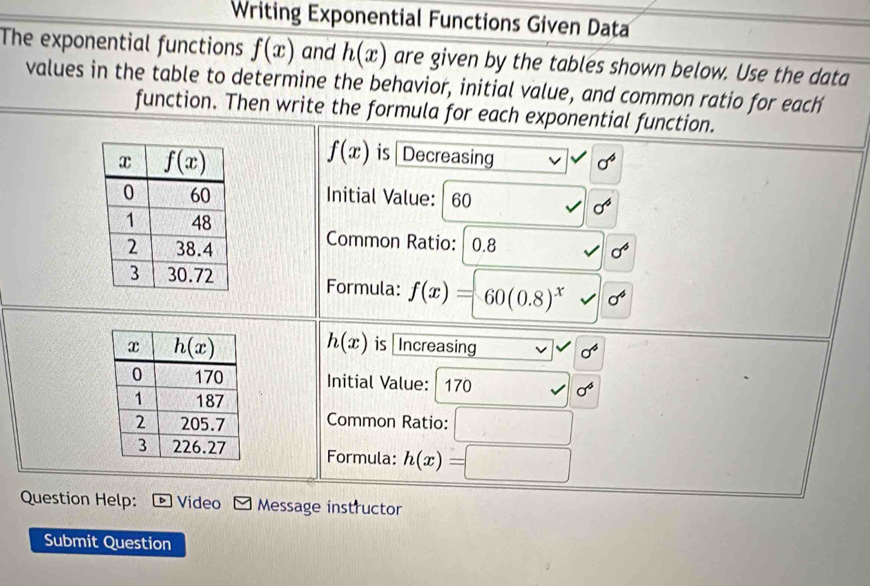 Writing Exponential Functions Given Data
The exponential functions f(x) and h(x) are given by the tables shown below. Use the data
values in the table to determine the behavior, initial value, and common ratio for each
function. Then write the formula for each exponential function.
f(x) is Decreasing sqrt()v sigma^6
Initial Value: | 60
sigma^6
Common Ratio: 0.8
sigma^6
Formula: f(x)=60(0.8)^x sigma^4
h(x)
is Increasing
sigma^6
Initial Value: 170 sigma^6
Common Ratio: □
Formula: h(x)=□
Question Help: Video Message instructor
Submit Question