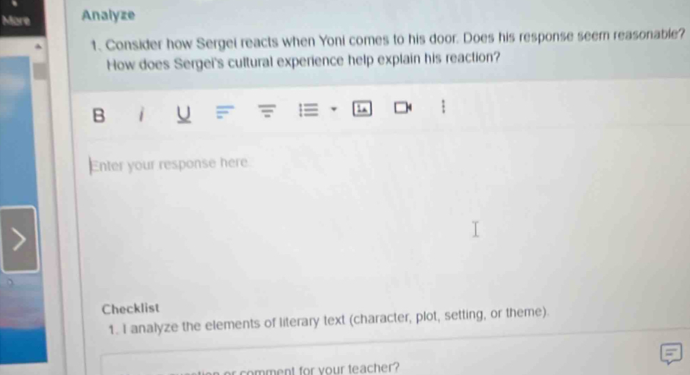 More Analyze 
1. Consider how Sergei reacts when Yoni comes to his door. Does his response seem reasonable? 
How does Sergei's cultural experience help explain his reaction? 
B i U I 
Enter your response here 
Checklist 
1. I analyze the elements of literary text (character, plot, setting, or theme). 
oment for your teacher ?