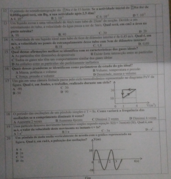 período de semidesintegração do  24/11  Na é de 15 horas. Se a acrividade inicial do beginarrayr 24 11endarray Na for de
0,08Bq,qual será, em Bq, a sua actividade após 2,5 dias?
A4.10^(-3) B 5.10^(-3) C 6 10^(-2) D 7.10^3
13 | Um liquido escoa a uma velocidade de 4m/s num tubo de 25cm^2 de secção. Devido a um
estreitamento do tubo, a velocidade da água passa a ser de 5m/s. Qual será, em cm2 a área na
parte estreita?
A. 50 B. 40 C. 30 D. 20
14 . A velocidade de um liquido ideal num tubo de 6cm de diâmetro interno é de 0,45 m/s. Qual é, em
m/s, a velocidade no ponto de estrangulamento desse tubo com 3cm de diâmetro interno?
A. 0.9 B.18 C. 1,8 D. 0,09
15 : Qual destas afirmações melhor se identífica com as características dos gases ideais?
A As particulas têm dimensões desprezíveis B Existe forte interacção entre as partículas
C Tados os gases não têm um comportamento similar dos gases ideias
D As colisões entre as partículas são perfeitamente inelástica
16 | Quais dessas grandezas se identificam como parâmetros de estado do gás ideal?
A Massa, potência e volume B Volume, temperatura e pressão
C Força, pressão e volume D Densidade, massa e volume
17 | Um gás em uma câmara fechada passa pelo ciclo termodinâmico representado no diagrama P* V da
figura. Qual é, em Joules, o trabalho, realizado durante um ciclo?
C 30
A -90 D 90
B -30 
18  O período das oscilações de um pêndulo simples é T=8s 4 Como variará a frequência das
oscilações se o comprimento diminuir 4 vezes?
A Aumenta 2 vezes B Aumenta 4yezes C Diminui 2 vezes D Diminui 4 vezes
19 : Uma partícula descreve movimento harmônico siples segundo equação X(t)=3sen(m)(SI) ). Qual é, em
m s, o valor da velocidade deste movimento no instante t=1s ?
A3π^2 B 3 π C=3π D-x^2
20 Um pêndulo de mola oscila verticalmente de acordo com o gráfico representado na
figura. Quaf é, em radê, a pulsação das oscilaçõe
A π
B 2π
C 3π
D 4π 
Fim