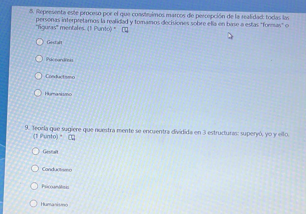 Representa este proceso por el que construimos marcos de percepción de la realidad: todas las
personas interpretamos la realidad y tomamos decisiones sobre ella en base a estas "formas" o
''figuras'' mentales. (1 Punto) *
Gestalt
Psicoanálisis
Conductismo
Humanismo
9. Teoría que sugiere que nuestra mente se encuentra dividida en 3 estructuras: superyó, yo y ello.
(1 Punto) *
Gestalt
Conductismo
Psicoanálisis
Humanismo