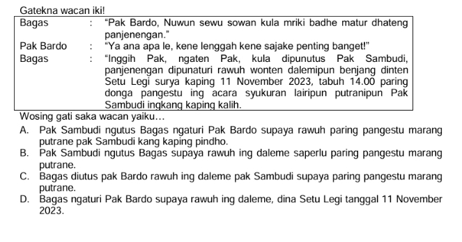 Gatekna wacan iki!
Bagas ' “Pak Bardo, Nuwun sewu sowan kula mriki badhe matur dhateng
panjenengan."
Pak Bardo “Ya ana apa le, kene lenggah kene sajake penting banget!”
Bagas “Inggih Pak, ngaten Pak, kula dipunutus Pak Sambudi,
panjenengan dipunaturi rawuh wonten dalemipun benjang dinten
Setu Legi surya kaping 11 November 2023, tabuh 14.00 paring
donga pangestu ing acara syukuran lairipun putranipun Pak
Sambudi ingkang kaping kalih.
Wosing gati saka wacan yaiku...
A. Pak Sambudi ngutus Bagas ngaturi Pak Bardo supaya rawuh paring pangestu marang
putrane pak Sambudi kang kaping pindho.
B. Pak Sambudi ngutus Bagas supaya rawuh ing daleme saperlu paring pangestu marang
putrane.
C. Bagas diutus pak Bardo rawuh ing daleme pak Sambudi supaya paring pangestu marang
putrane.
D. Bagas ngaturi Pak Bardo supaya rawuh ing daleme, dina Setu Legi tanggal 11 November
2023.