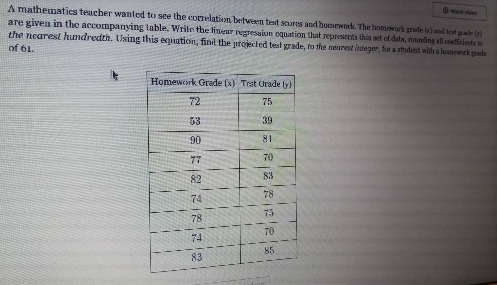 Watch Video 
A mathematics teacher wanted to see the correlation between test scores and homework. The homework grade (x) and test grade (y) 
are given in the accompanying table. Write the linear regression equation that represents this set of data, rounding all coefficients to 
the nearest hundredth. Using this equation, find the projected test grade, to the nearest integer, for a student with a homework grade 
of 61.