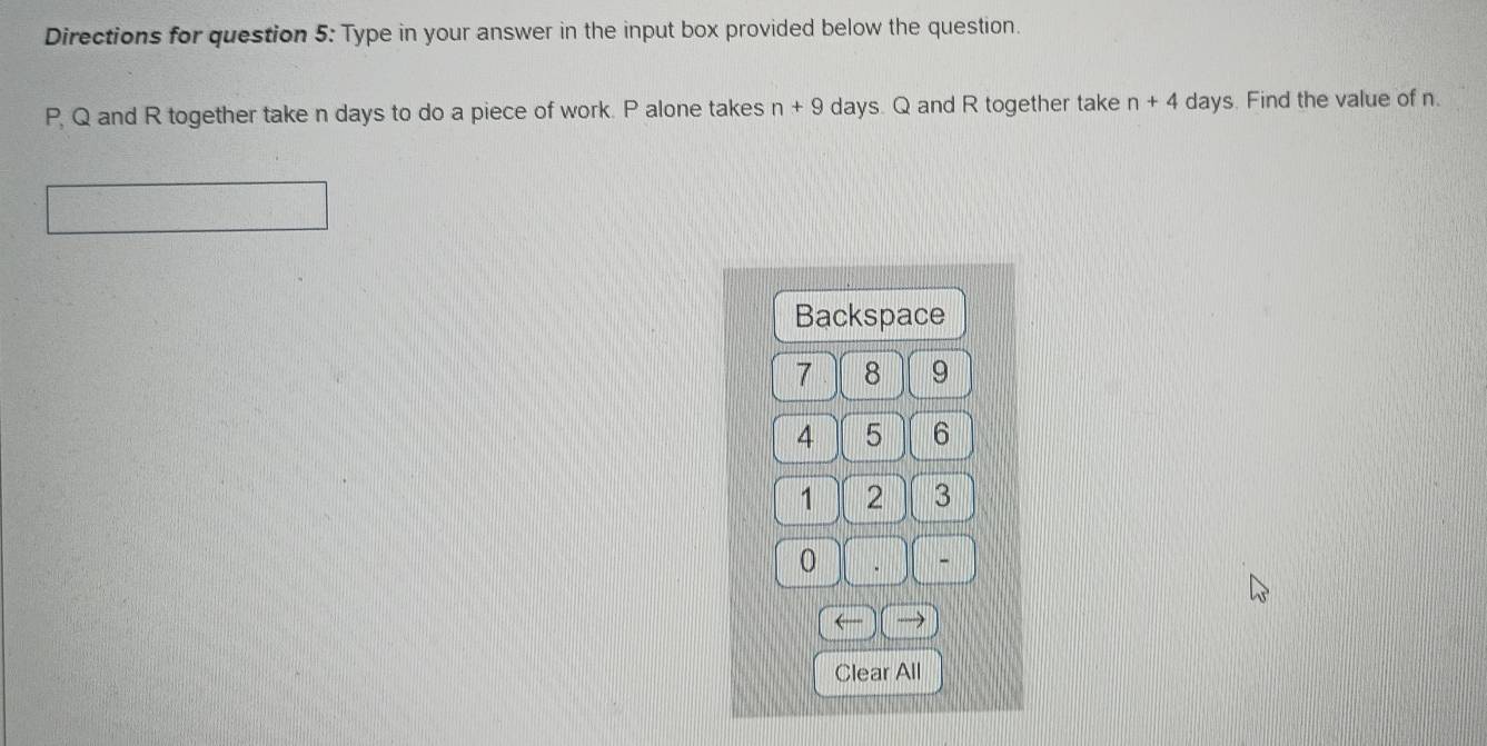 Directions for question 5: Type in your answer in the input box provided below the question.
P, Q and R together take n days to do a piece of work. P alone takes n+9 days. Q and R together take n+4 days. Find the value of n. 
Backspace
7 8 9
4 5 6
1 2 3
0
- 
Clear All