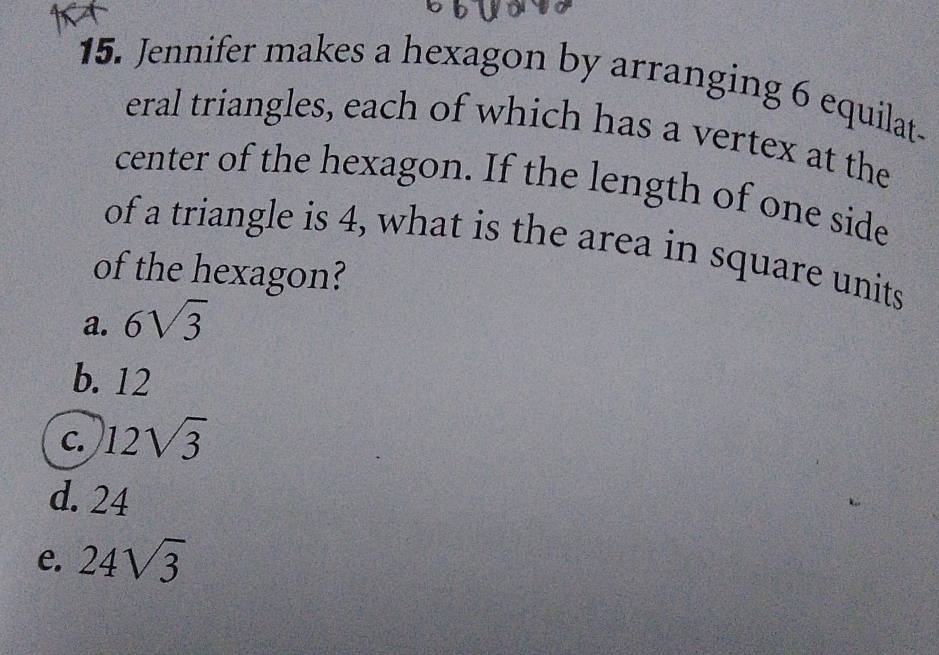 Jennifer makes a hexagon by arranging 6 equilat-
eral triangles, each of which has a vertex at the
center of the hexagon. If the length of one side
of a triangle is 4, what is the area in square units
of the hexagon?
a. 6sqrt(3)
b. 12
C. 12sqrt(3)
d. 24
e. 24sqrt(3)