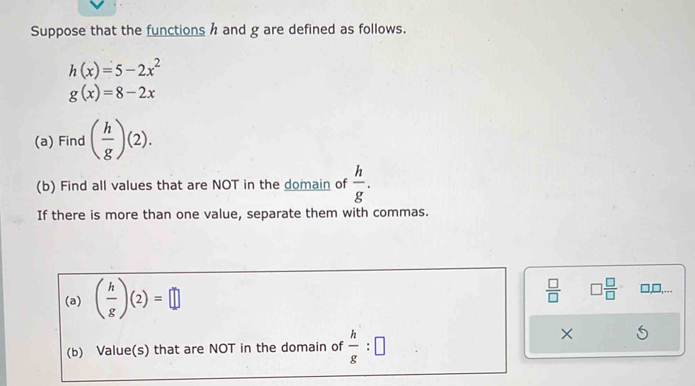 Suppose that the functions h and g are defined as follows.
h(x)=5-2x^2
g(x)=8-2x
(a) Find ( h/g )(2). 
(b) Find all values that are NOT in the domain of  h/g . 
If there is more than one value, separate them with commas. 
(a) ( h/g )(2)=□
 □ /□   □  □ /□  
,□,... 
(b) Value(s) that are NOT in the domain of  h/g :□
×