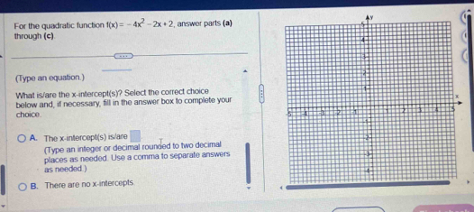 For the quadratic function f(x)=-4x^2-2x+2 , answer parts (a)
through (c)
(Type an equation.)
What is/are the x-intercept(s)? Select the correct choice
below and, if necessary, fill in the answer box to complete your
choice
A. The x-intercept(s) is/are □ 
(Type an integer or decimal rounded to two decimal
places as needed. Use a comma to separate answers
as needed.)
B. There are no x-intercepts