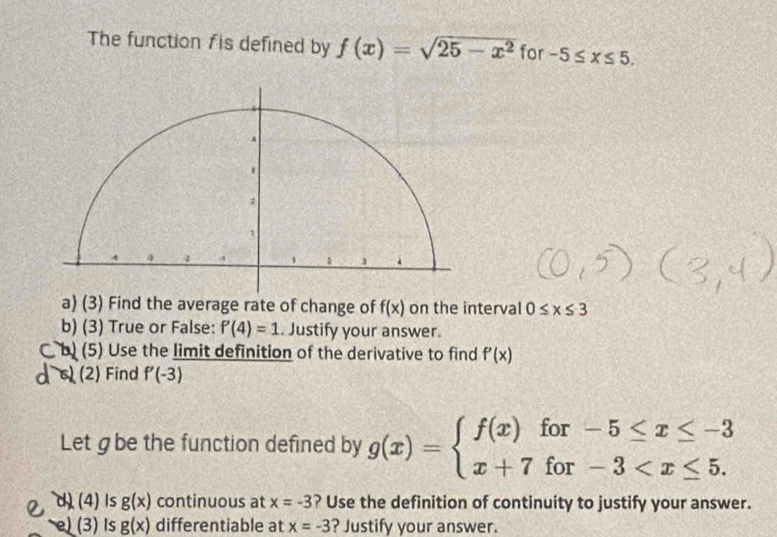 The function fis defined by f(x)=sqrt(25-x^2) for -5≤ x≤ 5. 
a) (3) Find the average rate of change of f(x) on the interval 0≤ x≤ 3
b) (3) True or False: P(4)=1. Justify your answer. 
b) (5) Use the limit definition of the derivative to find f'(x)
(2) Find f'(-3)
Let g be the function defined by g(x)=beginarrayl f(x)for-5≤ x≤ -3 x+7for-3
d) (4)Is g(x) continuous at x=-3 ? Use the definition of continuity to justify your answer. 
e) (3) Is g(x) differentiable at x=-3 ? Justify your answer.