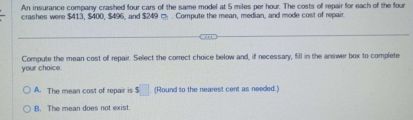 An insurance company crashed four cars of the same model at 5 miles per hour. The costs of repair for each of the four
crashes were $413, $400, $496, and $249 □ . Compute the mean, median, and mode cost of repair.
Compute the mean cost of repair. Select the correct choice below and, if necessary, fill in the answer box to complete
your choice.
A. The mean cost of repair is $□. (Round to the nearest cent as needed.)
B. The mean does not exist.