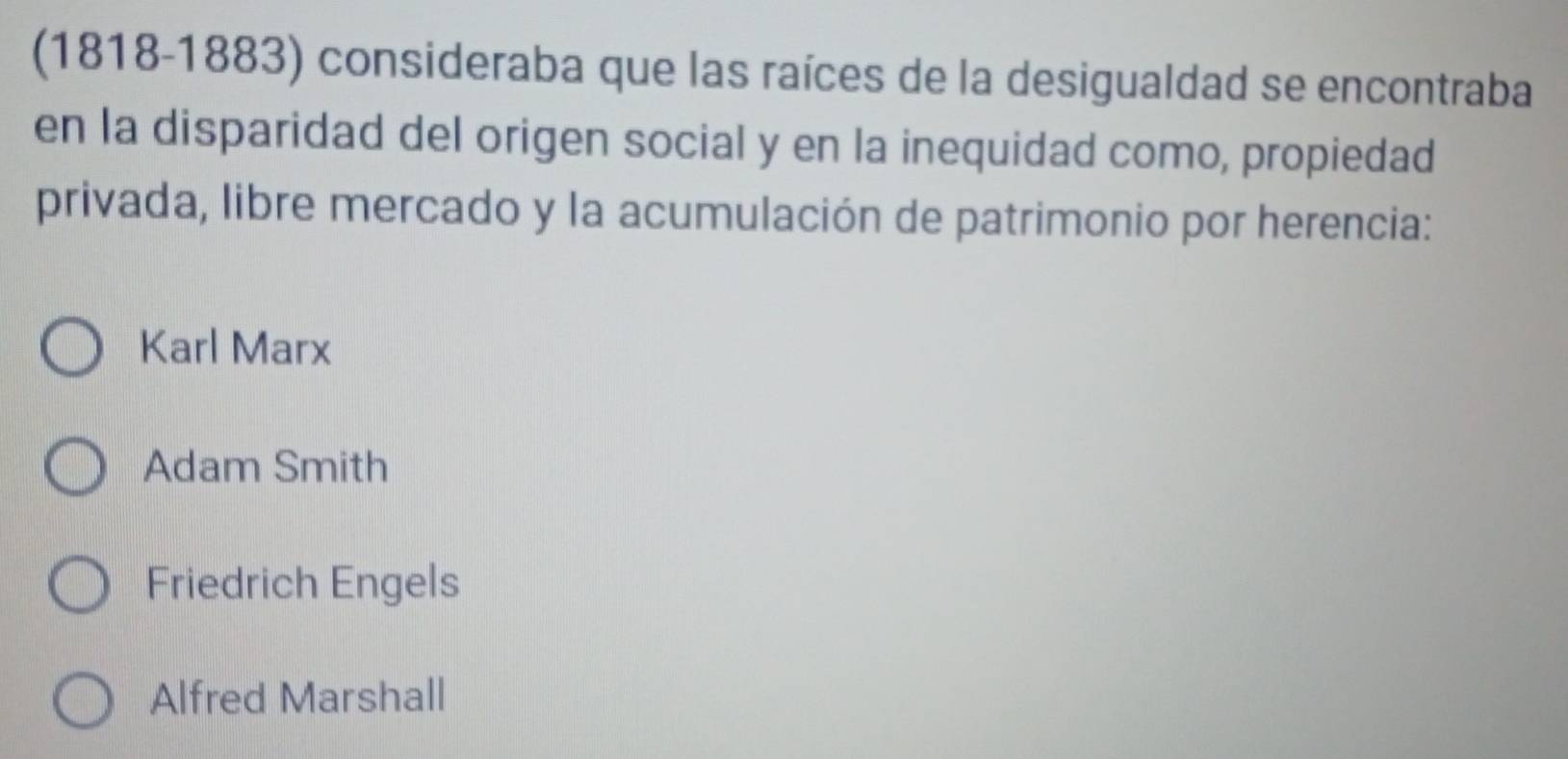 (1818-1883) consideraba que las raíces de la desigualdad se encontraba
en la disparidad del origen social y en la inequidad como, propiedad
privada, libre mercado y la acumulación de patrimonio por herencia:
Karl Marx
Adam Smith
Friedrich Engels
Alfred Marshall