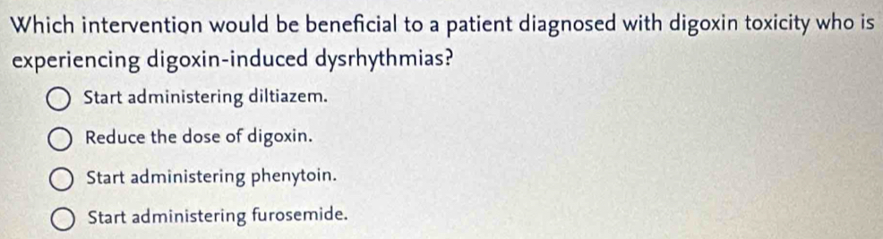 Which intervention would be beneficial to a patient diagnosed with digoxin toxicity who is
experiencing digoxin-induced dysrhythmias?
Start administering diltiazem.
Reduce the dose of digoxin.
Start administering phenytoin.
Start administering furosemide.