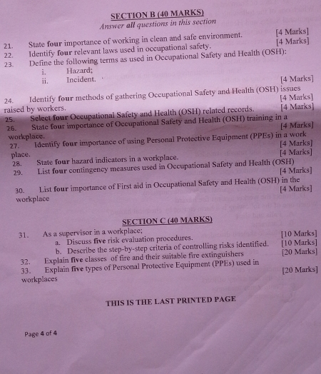 Answer all questions in this section 
21. State four importance of working in clean and safe environment. [4 Marks] 
22. Identify four relevant laws used in occupational safety. [4 Marks] 
23. Define the following terms as used in Occupational Safety and Health (OSH): 
i. Hazard; 
ii. Incident. . 
[4 Marks] 
24. Identify four methods of gathering Occupational Safety and Health (OSH) issues 
raised by workers. [4 Marks] 
25. Select four Occupational Safety and Health (OSH) related records. [4 Marks] 
26. State four importance of Occupational Safety and Health (OSH) training in a [4 Marks] 
workplace. 
27. Identify four importance of using Personal Protective Equipment (PPEs) in a work 
place. [4 Marks] 
28. State four hazard indicators in a workplace. [4 Marks] 
29. List four contingency measures used in Occupational Safety and Health (OSH) 
[4 Marks] 
30. List four importance of First aid in Occupational Safety and Health (OSH) in the 
[4 Marks] 
workplace 
SECTION C (40 MARKS) 
31. As a supervisor in a workplace; [10 Marks] 
a. Discuss five risk evaluation procedures. 
b. Describe the step-by-step criteria of controlling risks identified. [10 Marks] 
32. Explain five classes of fire and their suitable fire extinguishers [20 Marks] 
33. Explain five types of Personal Protective Equipment (PPEs) used in [20 Marks] 
workplaces 
THIS IS THE LAST PRINTED PAGE 
Page 4 of 4