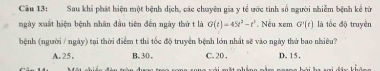 Sau khì phát hiện một bệnh dịch, các chuyên gia y tế ước tính số người nhiễm bệnh kề từ
ngày xuất hiện bệnh nhân đầu tiên đến ngày thứ t là G(t)=45t^2-t^3. Nếu xem G'(t) là tốc độ truyền
bệnh (người / ngày) tại thời điểm t thì tốc độ truyền bệnh lớn nhất sẽ vào ngày thứ bao nhiêu?
A. 25. B. 30. C. 20. D. 15.
mặt nhắng nằm ngong bởi ha sai dâu khât