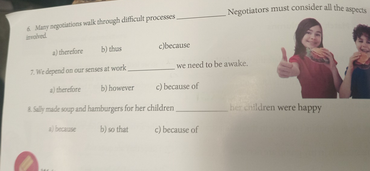 Negotiators must consider all the aspects
6. Many negotiations walk through difficult processes
_
involved.
a) therefore b) thus c)because
7. We depend on our senses at work _we need to be awake.
a) therefore b) however c) because of
8. Sally made soup and hamburgers for her children_ her children were happy
a) because b) so that c) because of