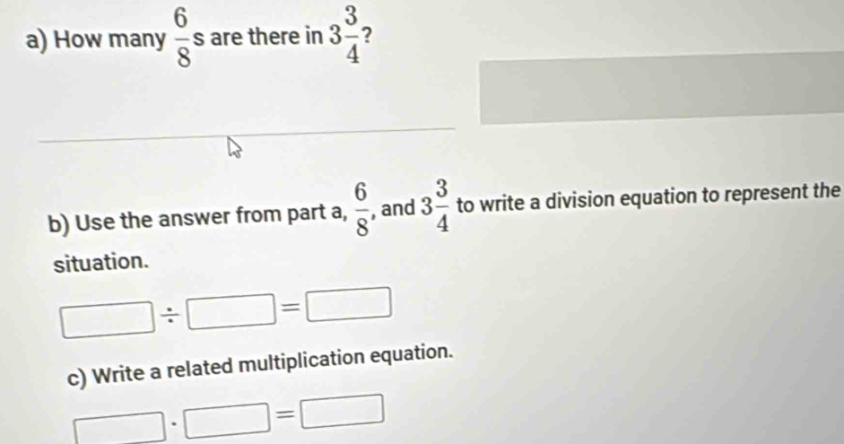 How many  6/8 s are there in 3 3/4  ? 
b) Use the answer from part a,  6/8  , and 3 3/4  to write a division equation to represent the 
situation.
□ / □ =□
c) Write a related multiplication equation.
□ · □ = □