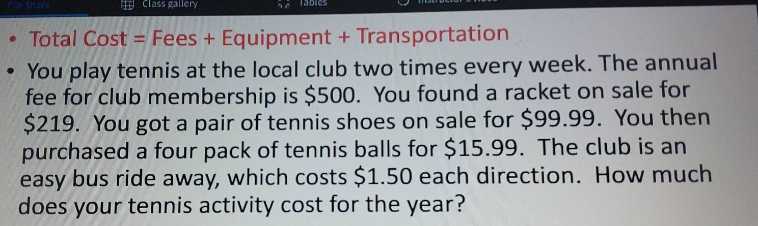 Shan Class gallery Tables 
Total Cost = Fees + Equipment + Transportation 
You play tennis at the local club two times every week. The annual 
fee for club membership is $500. You found a racket on sale for
$219. You got a pair of tennis shoes on sale for $99.99. You then 
purchased a four pack of tennis balls for $15.99. The club is an 
easy bus ride away, which costs $1.50 each direction. How much 
does your tennis activity cost for the year?