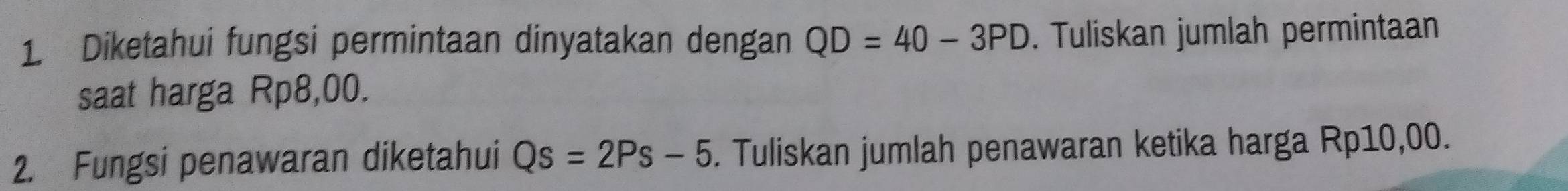 Diketahui fungsi permintaan dinyatakan dengan QD=40-3PD. Tuliskan jumlah permintaan 
saat harga Rp8,00. 
2. Fungsi penawaran diketahui Qs=2Ps-5. Tuliskan jumlah penawaran ketika harga Rp10,00.