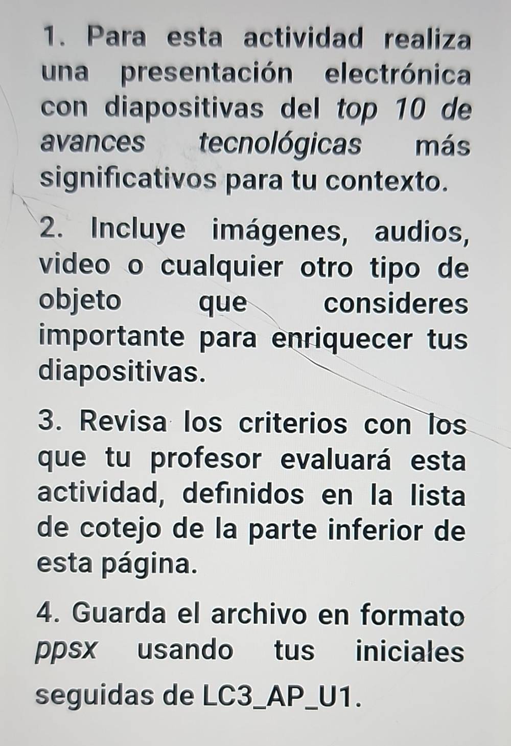 Para esta actividad realiza 
una presentación electrónica 
con diapositivas del top 10 de 
avances tecnológicas más 
significativos para tu contexto. 
2. Incluye imágenes, audios, 
video o cualquier otro tipo de 
objeto que consideres 
importante para enriquecer tus 
diapositivas. 
3. Revisa los criterios con los 
que tu profesor evaluará esta 
actividad, definidos en la lista 
de cotejo de la parte inferior de 
esta página. 
4. Guarda el archivo en formato 
ppsx usando tus iniciales 
seguidas de LC3_AP_U1.