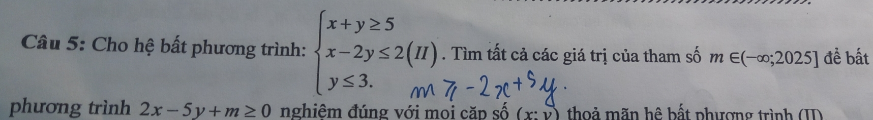 Cho hệ bất phương trình: . Tìm tất cả các giá trị của tham số m∈ (-∈fty ;2025] đề bất 
phương trình 2x-5y+m≥ 0 nghiêm đúng với moi căp số (x:y) thoả mãn hệ bất phượng trình (I)