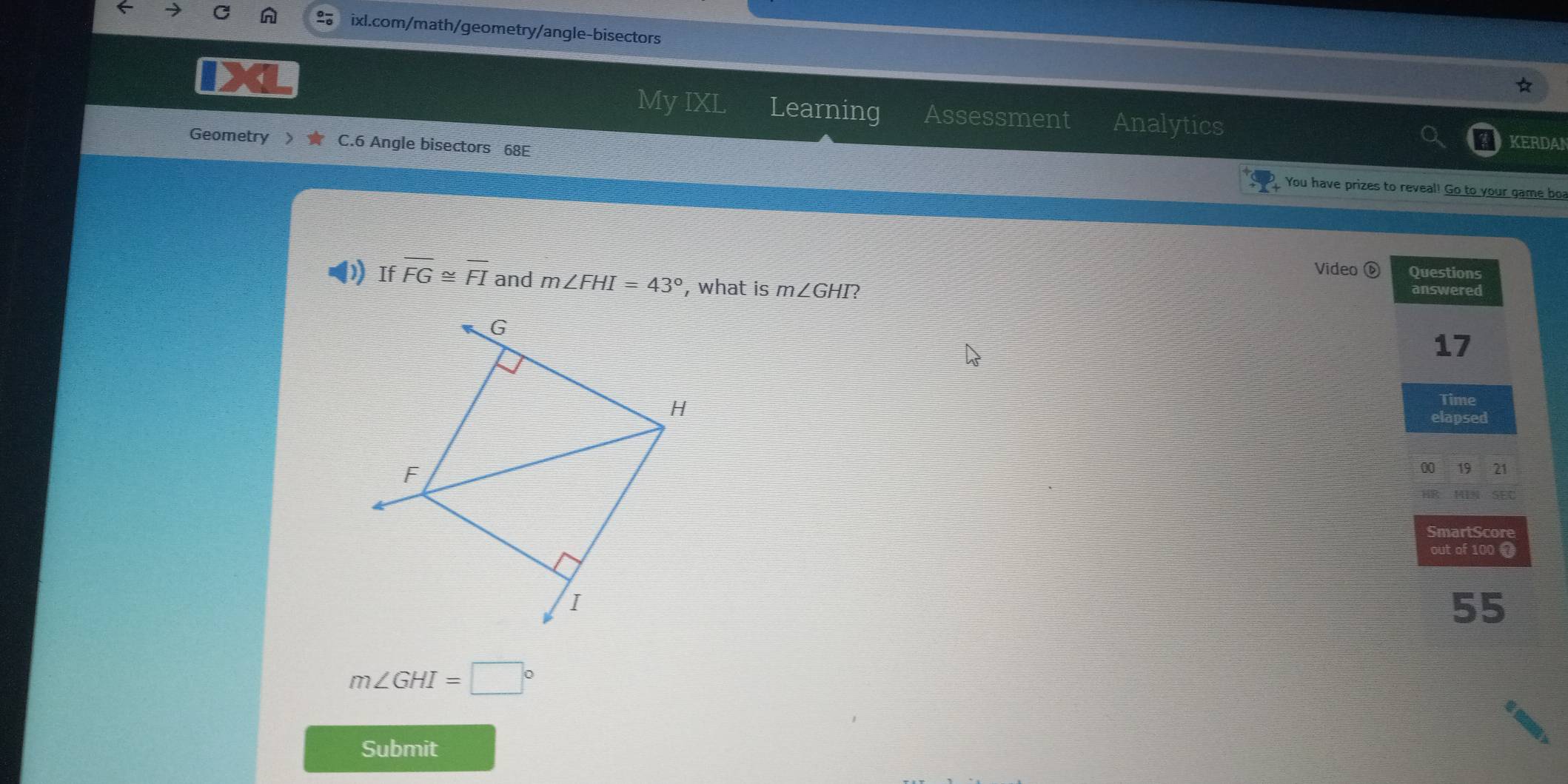 My IXL Learning Assessment Analytics KERDAN 
Geometry C.6 Angle bisectors 68E You have prizes to reveal! Go to your game bo 
Video ⑥ Questions 
If overline FG≌ overline FI and m∠ FHI=43° , what is m∠ GHI 2 answered
17
Time 
elapsed 
00 19 21 
SEC 
HR 
SmartScore 
out of 100 7
55
m∠ GHI=□°
Submit