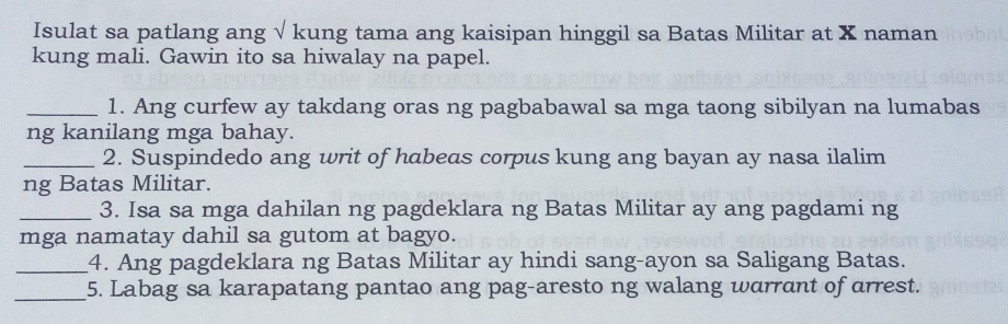 Isulat sa patlang ang √ kung tama ang kaisipan hinggil sa Batas Militar at X naman 
kung mali. Gawin ito sa hiwalay na papel. 
_1. Ang curfew ay takdang oras ng pagbabawal sa mga taong sibilyan na lumabas 
ng kanilang mga bahay. 
_2. Suspindedo ang writ of habeas corpus kung ang bayan ay nasa ilalim 
ng Batas Militar. 
_3. Isa sa mga dahilan ng pagdeklara ng Batas Militar ay ang pagdami ng 
mga namatay dahil sa gutom at bagyo. 
_4. Ang pagdeklara ng Batas Militar ay hindi sang-ayon sa Saligang Batas. 
_5. Labag sa karapatang pantao ang pag-aresto ng walang warrant of arrest.