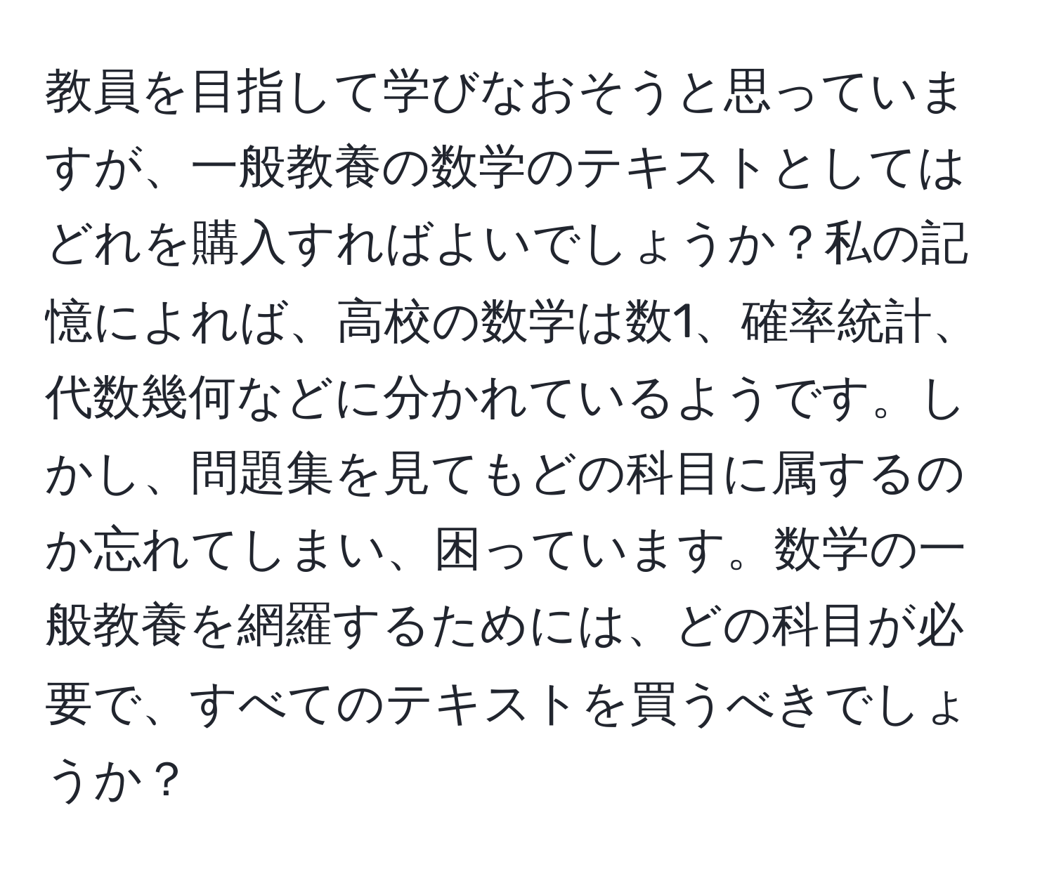 教員を目指して学びなおそうと思っていますが、一般教養の数学のテキストとしてはどれを購入すればよいでしょうか？私の記憶によれば、高校の数学は数1、確率統計、代数幾何などに分かれているようです。しかし、問題集を見てもどの科目に属するのか忘れてしまい、困っています。数学の一般教養を網羅するためには、どの科目が必要で、すべてのテキストを買うべきでしょうか？