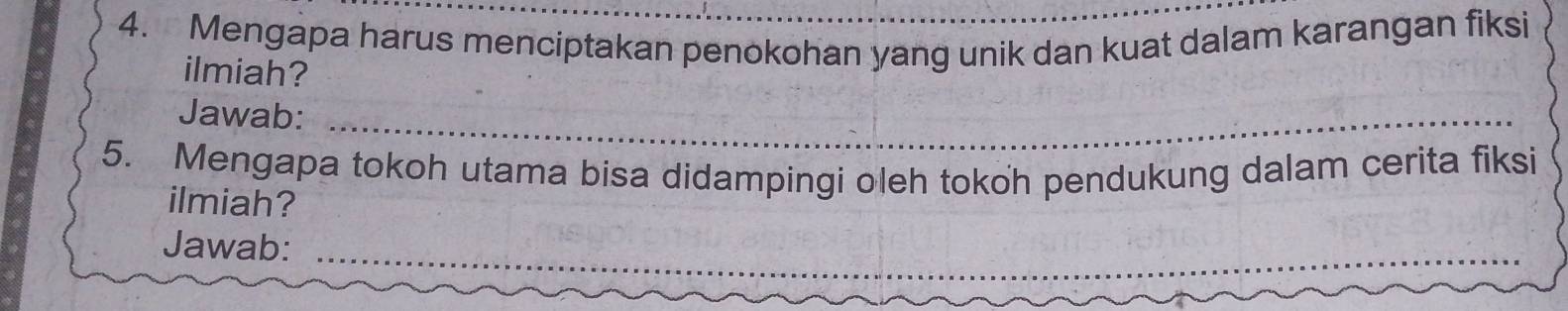 Mengapa harus menciptakan penokohan yang unik dan kuat dalam karangan fiksi 
ilmiah? 
Jawab:_ 
5. Mengapa tokoh utama bisa didampingi oleh tokoh pendukung dalam cerita fiksi 
ilmiah? 
Jawab:_ 
_