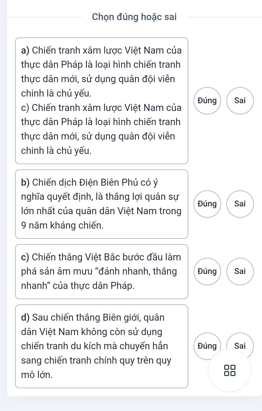 Chọn đúng hoặc sai 
a) Chiến tranh xâm lược Việt Nam của 
thực dân Pháp là loại hình chiến tranh 
thực dân mới, sử dụng quân đội viễn 
chinh là chủ yếu. 
Đúng Sai 
c) Chiến tranh xâm lược Việt Nam của 
thực dân Pháp là loại hình chiến tranh 
thực dân mới, sử dụng quân đội viễn 
chinh là chủ yếu. 
b) Chiến dịch Điện Biên Phủ có ý 
nghĩa quyết định, là thắng lợi quân sự 
Đúng Sai 
lớn nhất của quân dân Việt Nam trong 
9 năm kháng chiến. 
c) Chiến thắng Việt Bắc bước đầu làm 
phá sản âm mưu "đánh nhanh, thắng Đúng Sai 
nhanh'' của thực dân Pháp. 
d) Sau chiến thắng Biên giới, quân 
dân Việt Nam không còn sử dụng 
chiến tranh du kích mà chuyển hẳn Đúng Sai 
sang chiến tranh chính quy trên quy 
mô lớn.