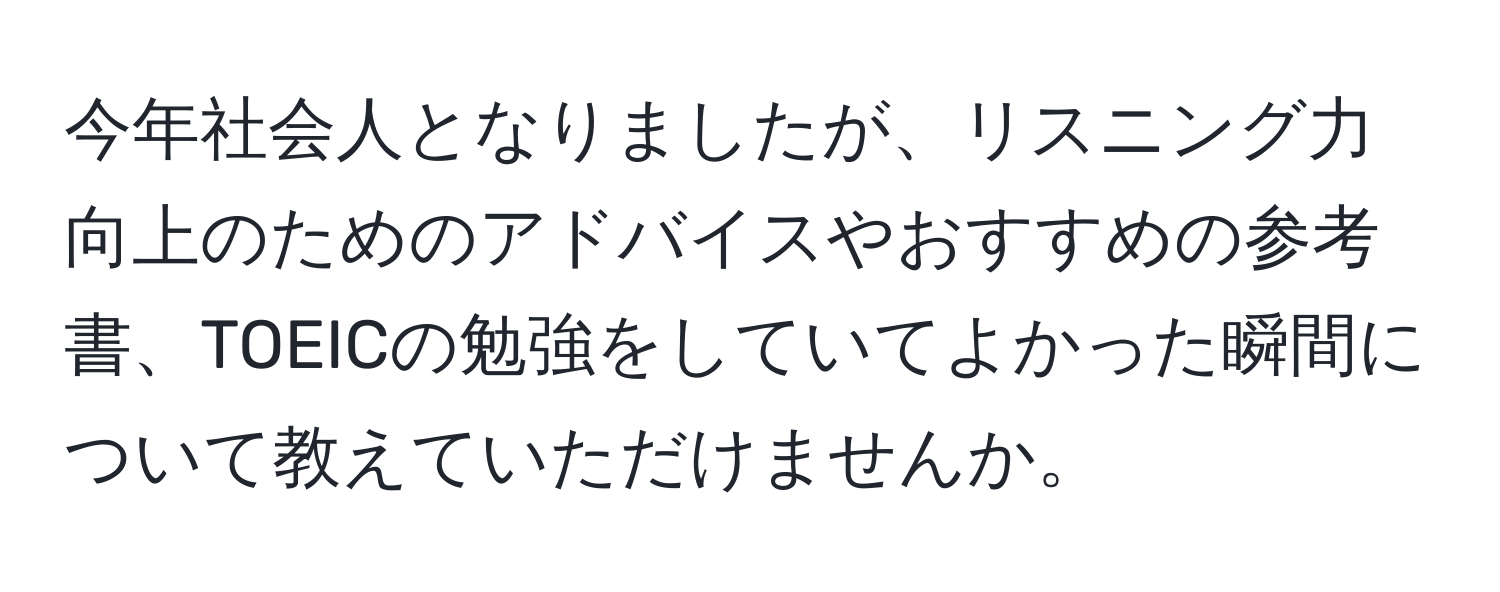 今年社会人となりましたが、リスニング力向上のためのアドバイスやおすすめの参考書、TOEICの勉強をしていてよかった瞬間について教えていただけませんか。