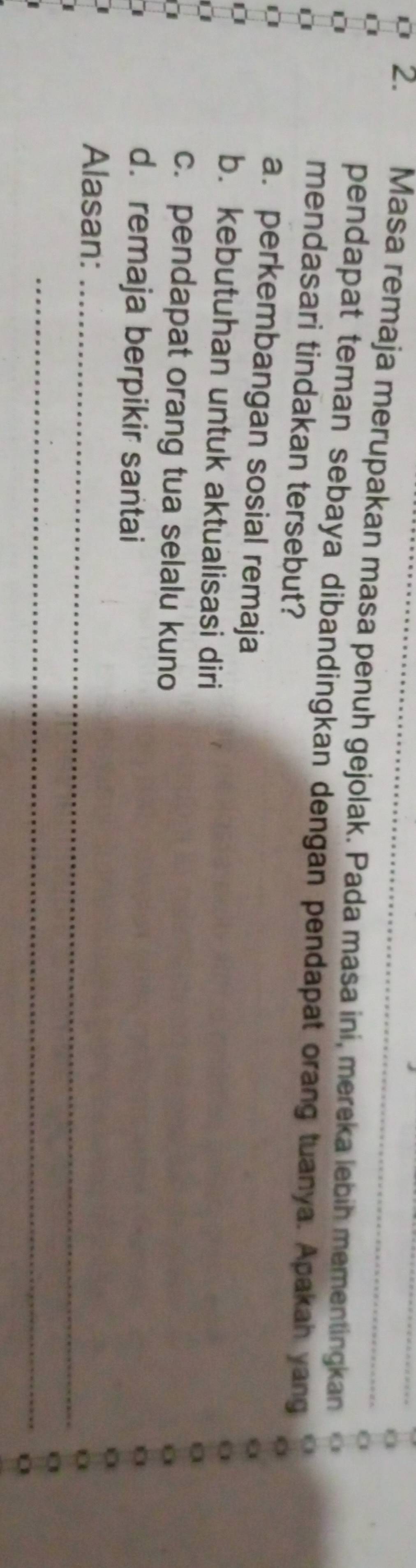 Masa remaja merupakan masa penuh gejolak. Pada masa ini, mereka lebih mementingkan
pendapat teman sebaya dibandingkan dengan pendapat orang tuanya. Apakah yang
mendasari tindakan tersebut?
a. perkembangan sosial remaja
0 b. kebutuhan untuk aktualisasi diri
c. pendapat orang tua selalu kuno
d. remaja berpikir santai
_
Alasan:
_