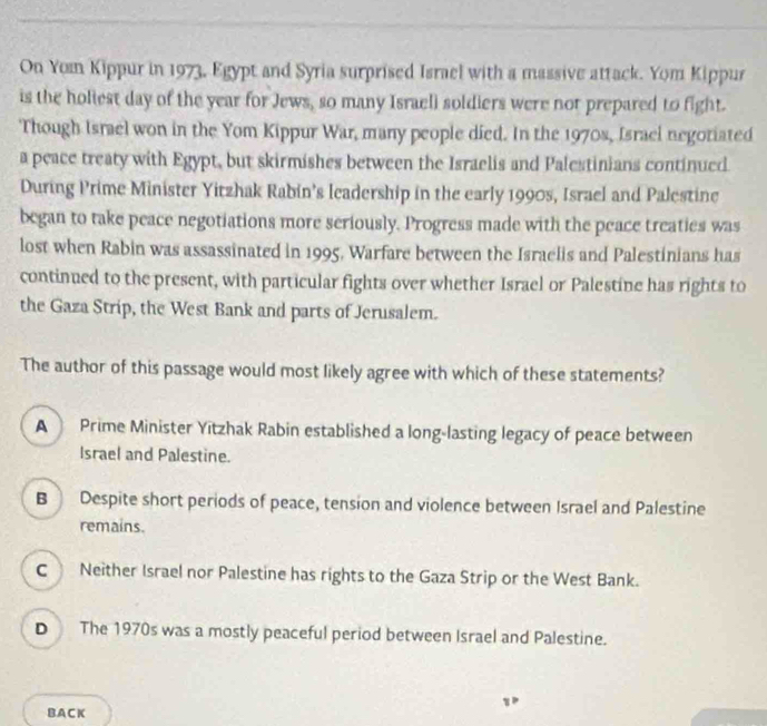 On Yom Kippur in 1973, Egypt and Syria surprised Israel with a massive attack. Yom Kippur
is the holiest day of the year for Jews, so many Israell soldiers were not prepared to fight.
Though Israel won in the Yom Kippur War, many people died. In the 1970s, Israel negotiated
a peace treaty with Egypt, but skirmishes between the Israelis and Palestinians continued
During Prime Minister Yitzhak Rabin’s leadership in the early 1990s, Israel and Palestine
began to take peace negotiations more seriously. Progress made with the peace treaties was
lost when Rabin was assassinated in 1995, Warfare between the Israelis and Palestinians has
continued to the present, with particular fights over whether Israel or Palestine has rights to
the Gaza Strip, the West Bank and parts of Jerusalem.
The author of this passage would most likely agree with which of these statements?
A Prime Minister Yitzhak Rabin established a long-lasting legacy of peace between
Israel and Palestine.
B Despite short periods of peace, tension and violence between Israel and Palestine
remains.
C Neither Israel nor Palestine has rights to the Gaza Strip or the West Bank.
D The 1970s was a mostly peaceful period between Israel and Palestine.
BA C K