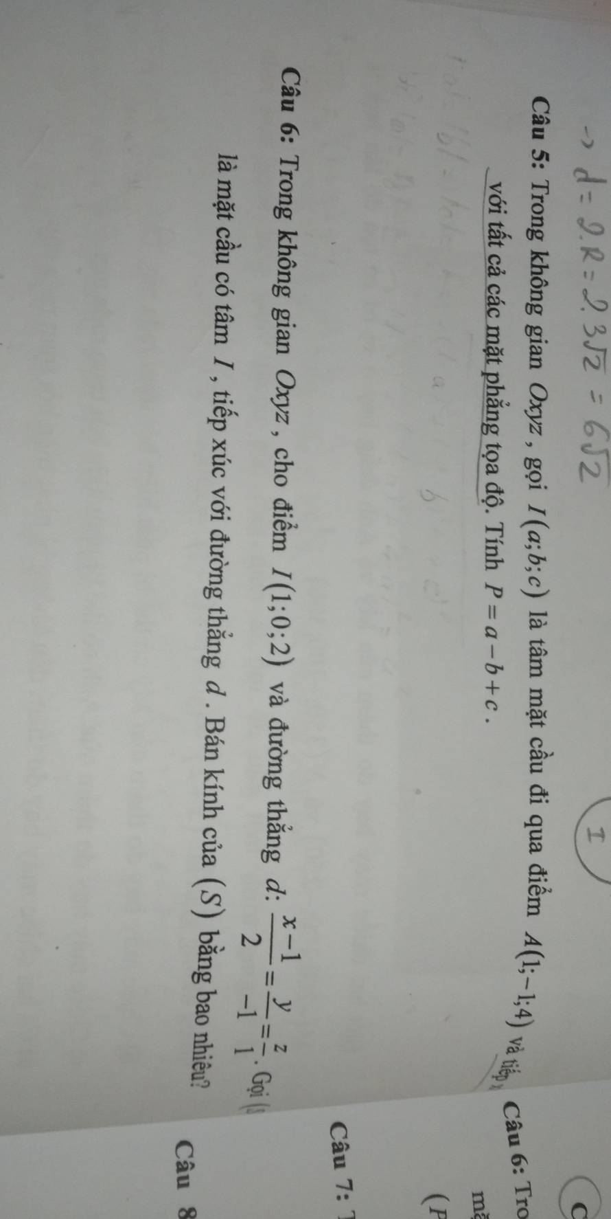 Trong không gian Oxyz , gọi I(a;b;c) là tâm mặt cầu đi qua điểm A(1;-1;4) và tiếp 
Câu 6: Tro 
với tất cả các mặt phẳng tọa độ. Tính P=a-b+c.
m
(P 
Câu 7: 7 
* Câu 6: Trong không gian Oxyz , cho điểm I(1;0;2) và đường thẳng d:  (x-1)/2 = y/-1 = z/1 . Gọi (l 
là mặt cầu có tâm I , tiếp xúc với đường thẳng d . Bán kính của (S) bằng bao nhiêu? 
Câu 8