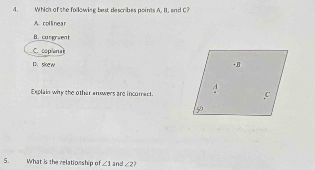 Which of the following best describes points A, B, and C?
A. collinear
B. congruent
C. coplana
D. skew
Explain why the other answers are incorrect.
5. What is the relationship of ∠ 1 and ∠ 2