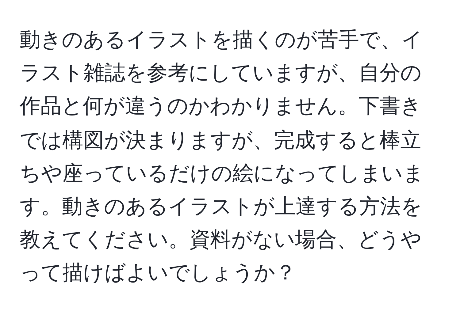 動きのあるイラストを描くのが苦手で、イラスト雑誌を参考にしていますが、自分の作品と何が違うのかわかりません。下書きでは構図が決まりますが、完成すると棒立ちや座っているだけの絵になってしまいます。動きのあるイラストが上達する方法を教えてください。資料がない場合、どうやって描けばよいでしょうか？