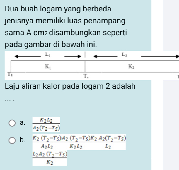 Dua buah logam yang berbeda
jenisnya memiliki luas penampang
sama A cm² disambungkan seperti
pada gambar di bawah ini.
Laju aliran kalor pada logam 2 adalah
….
a. frac K_2L_2A_2(T_2-T_5)
b. frac K_2(T_2-T_S)A_2(T_2-T_S)K_2A_2(T_2-T_S)A_2L_2
frac L_2A_2(T_2-T_5)K_2