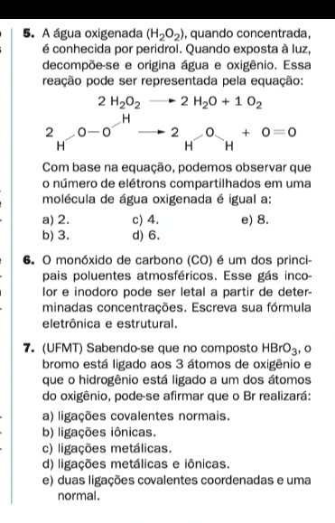 A água oxigenada (H_2O_2) , quando concentrada,
é conhecida por peridrol. Quando exposta à luz,
decompõe-se e origina água e oxigênio. Essa
peação pode ser representada pela equação:
Com base na equação, podemos observar que
o número de elétrons compartilhados em uma
molécula de água oxigenada é igual a:
a) 2. c) 4. e) 8.
b) 3. d) 6.
6. O monóxido de carbono (CO) é um dos princi-
pais poluentes atmosféricos. Esse gás inco-
or e inodoro pode ser letal a partir de deter-
minadas concentrações. Escreva sua fórmula
eletrônica e estrutural.
7. (UFMT) Sabendo-se que no composto HBrO_3 , o
bromo está ligado aos 3 átomos de oxigênio e
que o hidrogênio está ligado a um dos átomos
do oxigênio, pode-se afirmar que o Br realizará:
a) ligações covalentes normais.
b) ligações iônicas.
c) ligações metálicas.
d) ligações metálicas e iônicas.
e) duas ligações covalentes coordenadas e uma
normal.