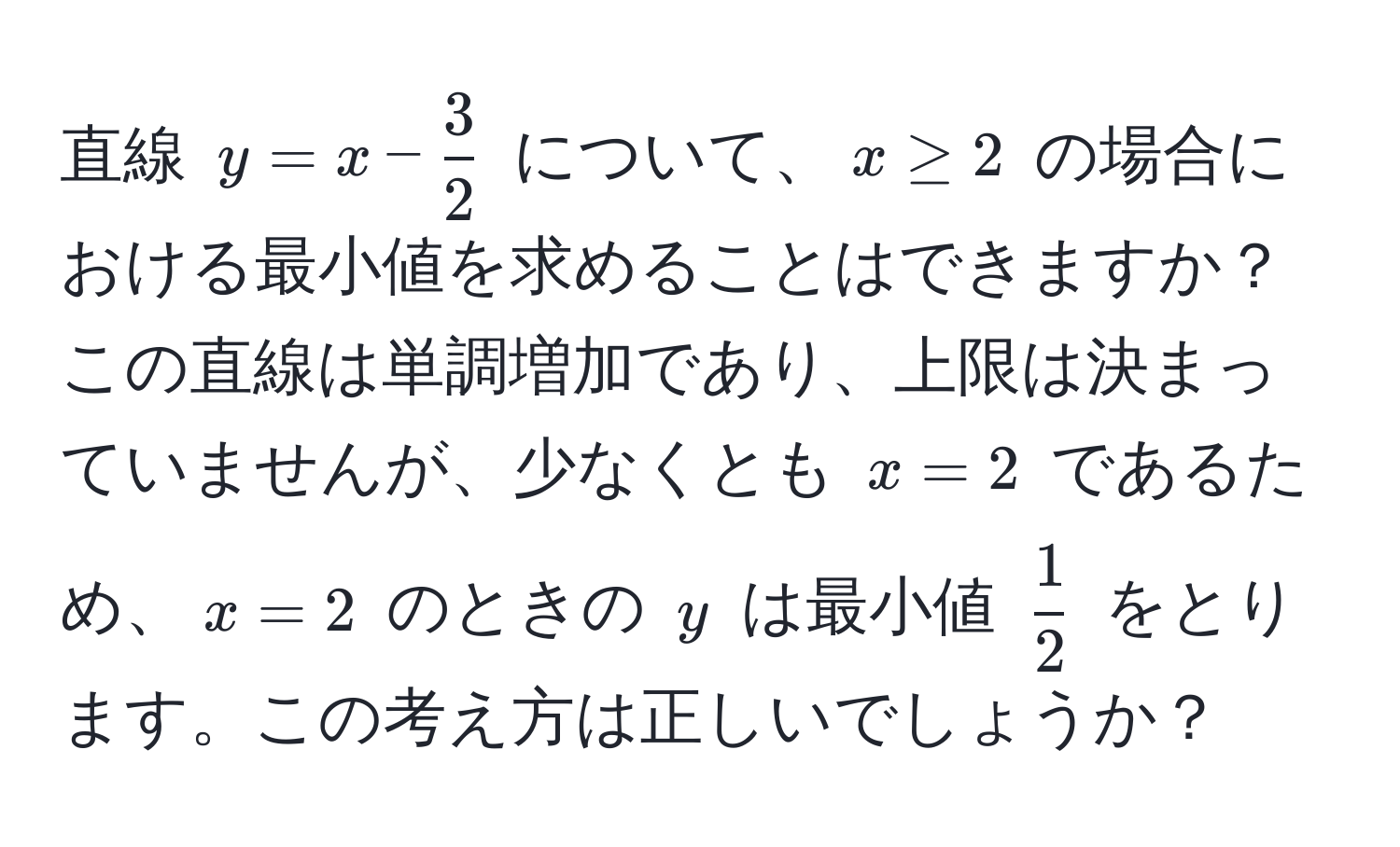 直線 $y = x -  3/2 $ について、$x ≥ 2$ の場合における最小値を求めることはできますか？この直線は単調増加であり、上限は決まっていませんが、少なくとも $x = 2$ であるため、$x = 2$ のときの $y$ は最小値 $ 1/2 $ をとります。この考え方は正しいでしょうか？