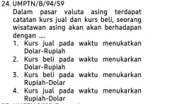 UMPTN/B/94/59
Dalam pasar valuta asing terdapat
catatan kurs jual dan kurs beli, seorang
wisatawan asing akan akan berhadapan 
dengan ....
1. Kurs jual pada waktu menukatkan
Dolar-Rupiah
2. Kurs beli pada waktu menukarkan
Dolar-Rupiah
3. Kurs beli pada waktu menukarkan
Rupiah-Dolar
4. Kurs jual pada waktu menukarkan
Rupiah-Dolar