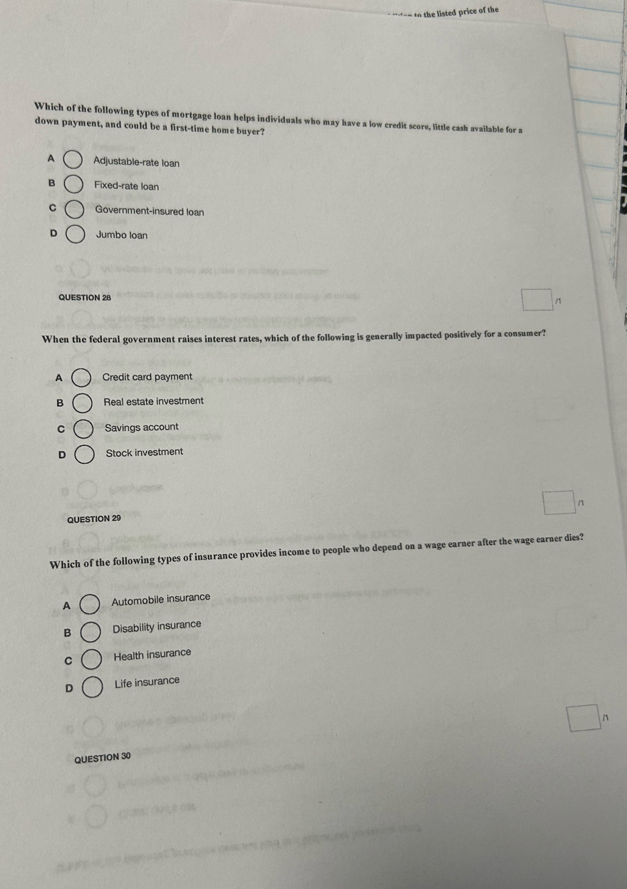 ed ice o the
Which of the following types of mortgage loan helps individuals who may have a low credit score, little cash available for a
down payment, and could be a first-time home buyer?
A Adjustable-rate loan
B Fixed-rate loan
C Government-insured loan
D Jumbo loan
QUESTION 28
/1
When the federal government raises interest rates, which of the following is generally impacted positively for a consumer?
A Credit card payment
B Real estate investment
C Savings account
D Stock investment
QUESTION 29
Which of the following types of insurance provides income to people who depend on a wage earner after the wage earner dies?
A Automobile insurance
B Disability insurance
C Health insurance
D Life insurance
n
QUESTION 30