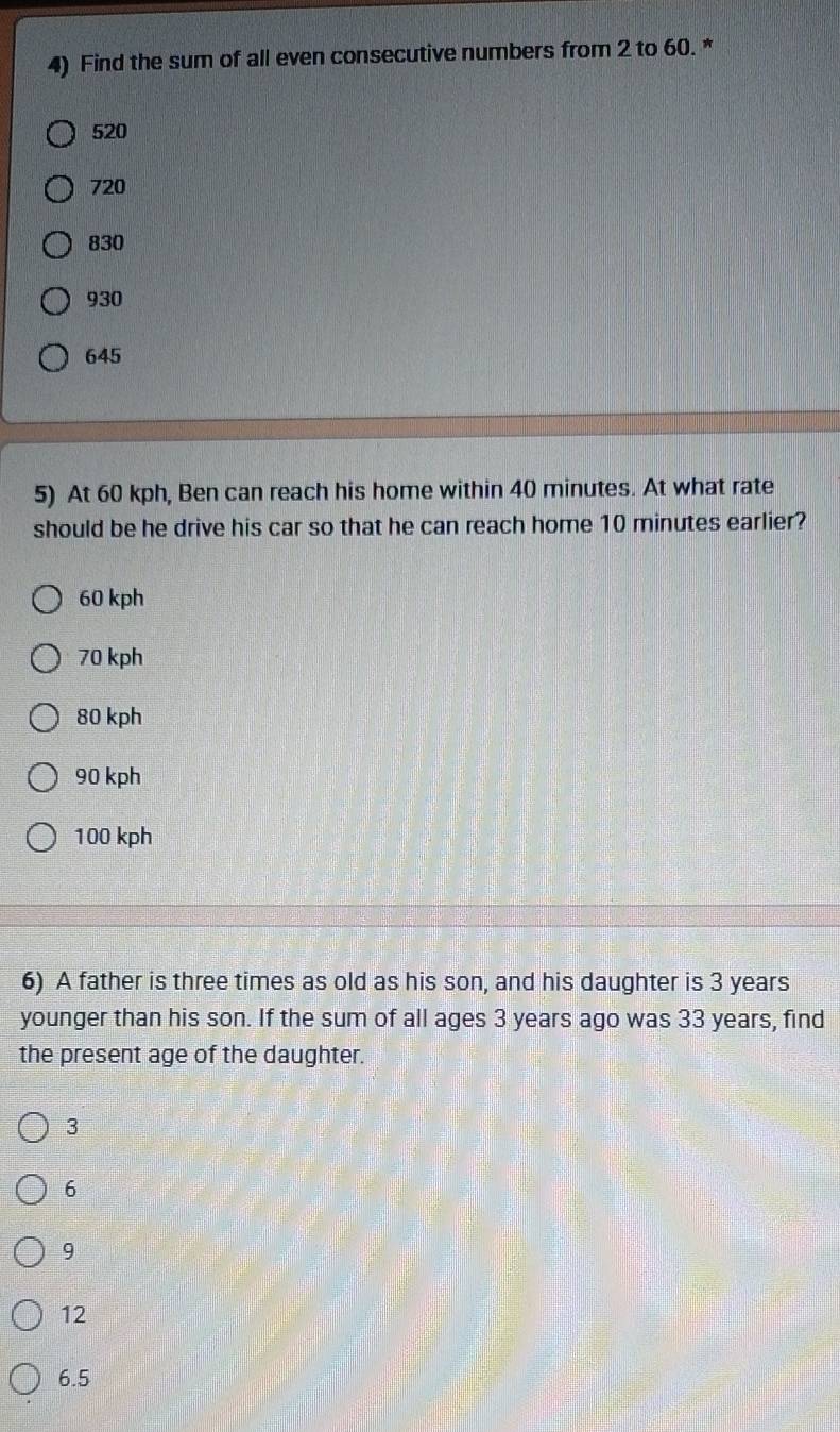 Find the sum of all even consecutive numbers from 2 to 60. *
520
720
830
930
645
5) At 60 kph, Ben can reach his home within 40 minutes. At what rate
should be he drive his car so that he can reach home 10 minutes earlier?
60 kph
70 kph
80 kph
90 kph
100 kph
6) A father is three times as old as his son, and his daughter is 3 years
younger than his son. If the sum of all ages 3 years ago was 33 years, find
the present age of the daughter.
3
6
9
12
6.5