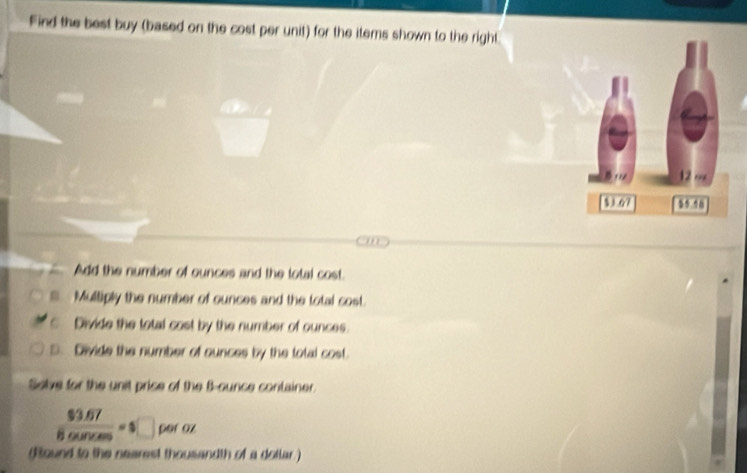 Find the best buy (based on the cost per unit) for the items shown to the right 
Add the number of ounces and the lotal cost. 
Multiply the number of ounces and the total cost. 
c. Divide the total cost by the number of ounces. 
3. Divide the number of ounces by the total cost. 
Solve for the unit prise of the B-ounce container.
 ($3.67)/8.0unces =5□ poto) 

(Round to the nearest thousandth of a dollar )
